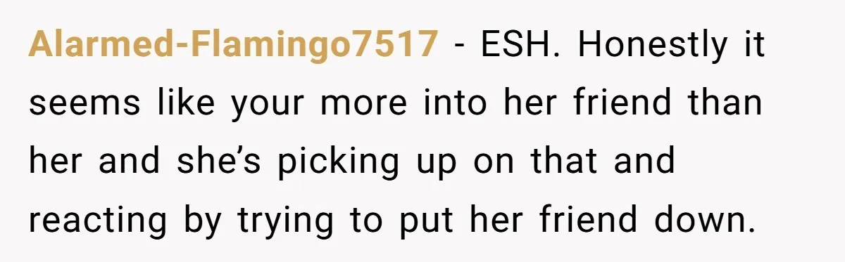 Alarmed-Flamingo7517 − ESH. Honestly it seems like your more into her friend than her and she’s picking up on that and reacting by trying to put her friend down.