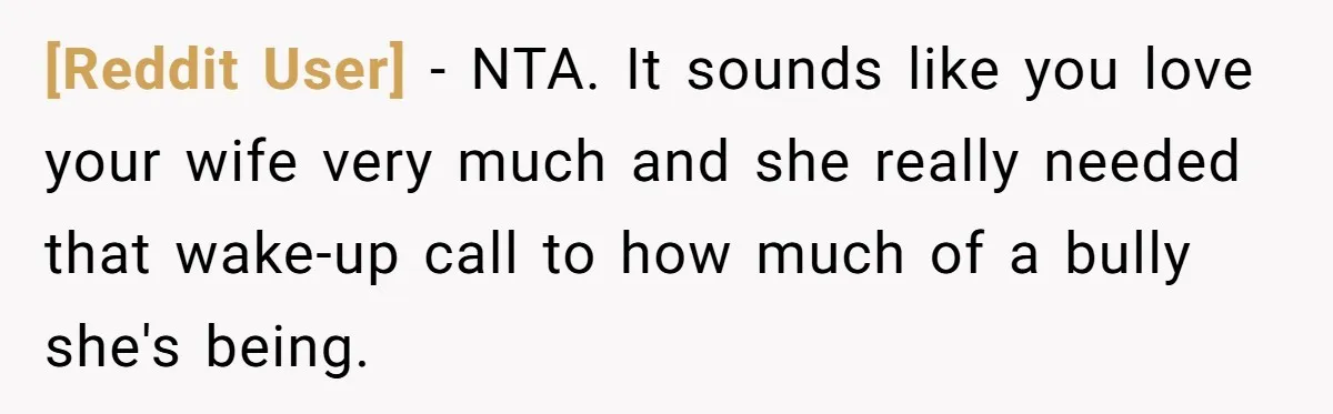 [Reddit User] − NTA. It sounds like you love your wife very much and she really needed that wake-up call to how much of a bully she's being.