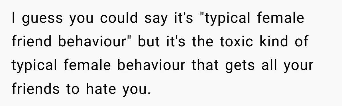 I guess you could say it's "typical female friend behaviour" but it's the toxic kind of typical female behaviour that gets all your friends to hate you.