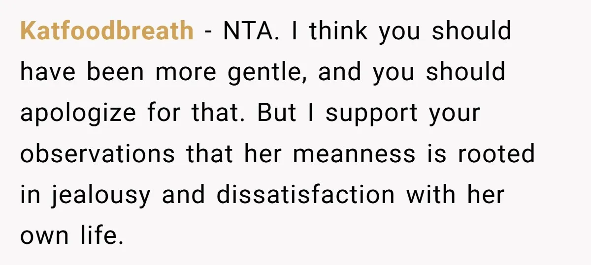 Katfoodbreath − NTA. I think you should have been more gentle, and you should apologize for that. But I support your observations that her meanness is rooted in jealousy and...