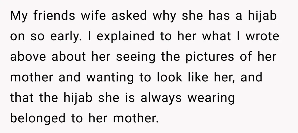 My friends wife asked why she has a hijab on so early. I explained to her what I wrote above about her seeing the pictures of her mother and wanting...