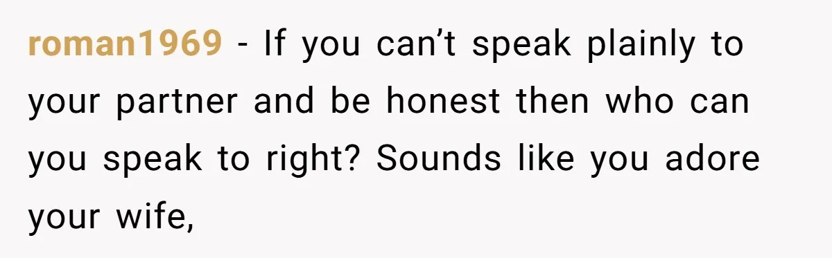 roman1969 − If you can’t speak plainly to your partner and be honest then who can you speak to right? Sounds like you adore your wife,