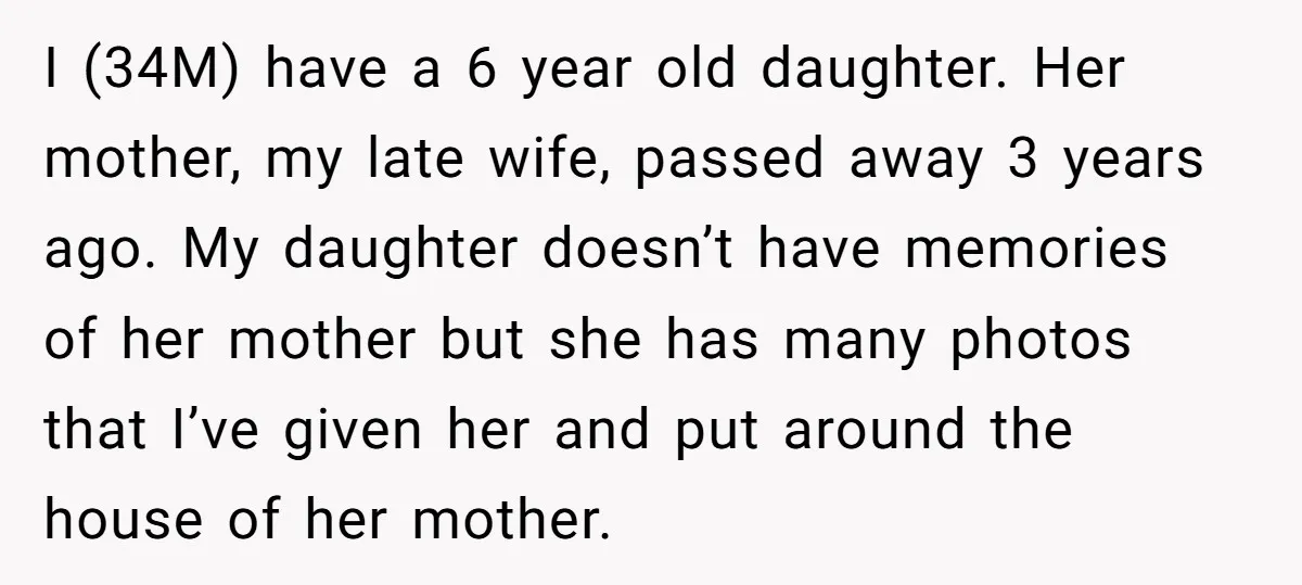 I (34M) have a 6 year old daughter. Her mother, my late wife, passed away 3 years ago. My daughter doesn’t have memories of her mother but she has many...