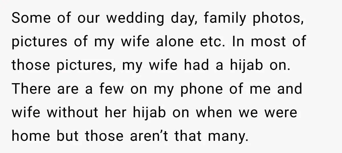 Some of our wedding day, family photos, pictures of my wife alone etc. In most of those pictures, my wife had a hijab on. There are a few on my...
