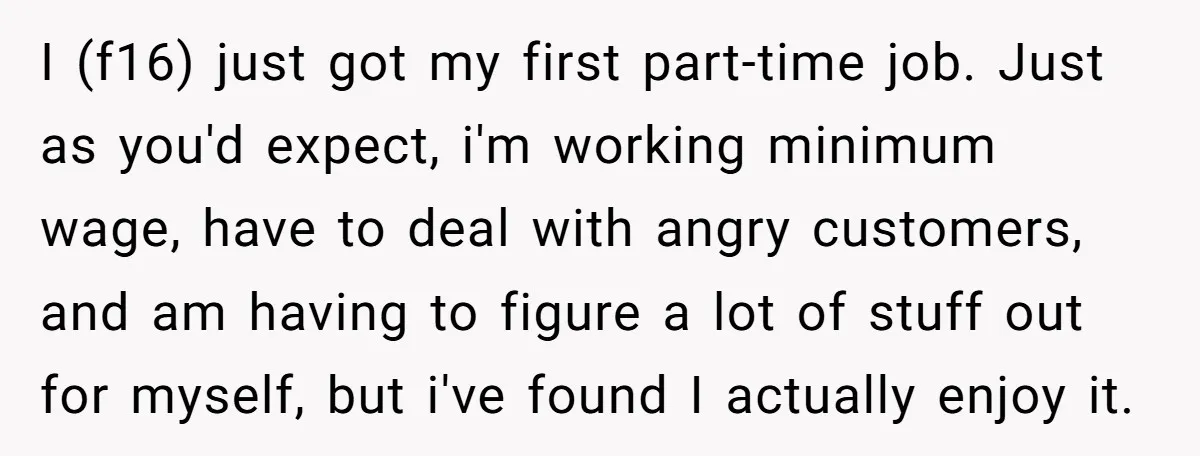 I (f16) just got my first part-time job. Just as you'd expect, i'm working minimum wage, have to deal with angry customers, and am having to figure a lot of...