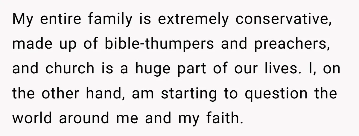 My entire family is extremely conservative, made up of bible-thumpers and preachers, and church is a huge part of our lives. I, on the other hand, am starting to question...