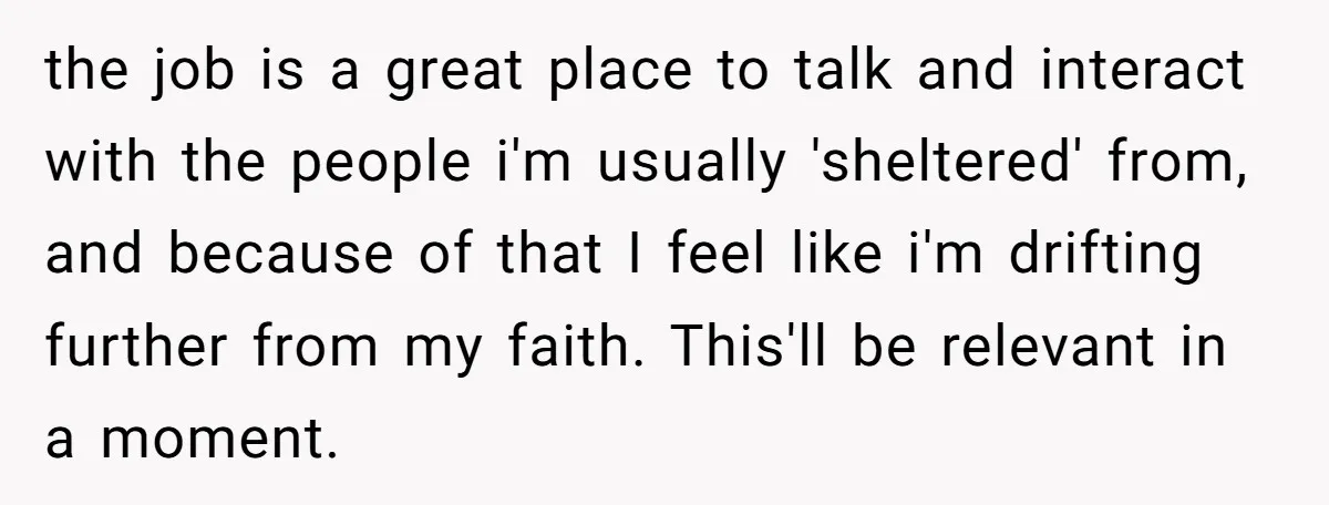 the job is a great place to talk and interact with the people i'm usually 'sheltered' from, and because of that I feel like i'm drifting further from my faith....