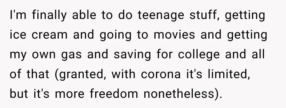 I'm finally able to do teenage stuff, getting ice cream and going to movies and getting my own gas and saving for college and all of that (granted, with corona...