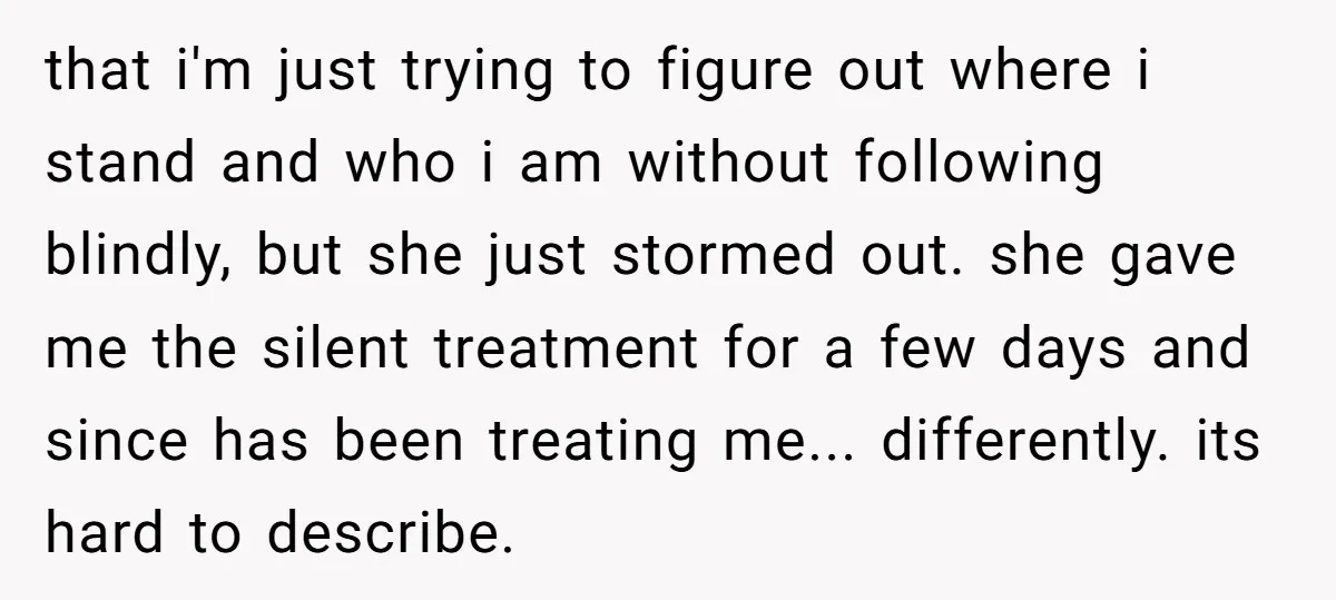 that i'm just trying to figure out where i stand and who i am without following blindly, but she just stormed out. she gave me the silent treatment for a...