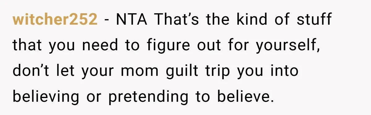 witcher252 − NTA That’s the kind of stuff that you need to figure out for yourself, don’t let your mom guilt trip you into believing or pretending to believe.