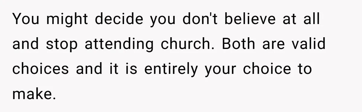 You might decide you don't believe at all and stop attending church. Both are valid choices and it is entirely your choice to make.