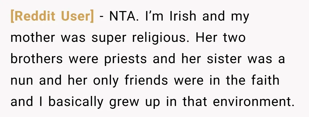[Reddit User] − NTA. I’m Irish and my mother was super religious. Her two brothers were priests and her sister was a nun and her only friends were in the...