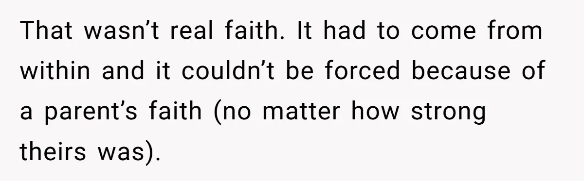 That wasn’t real faith. It had to come from within and it couldn’t be forced because of a parent’s faith (no matter how strong theirs was).