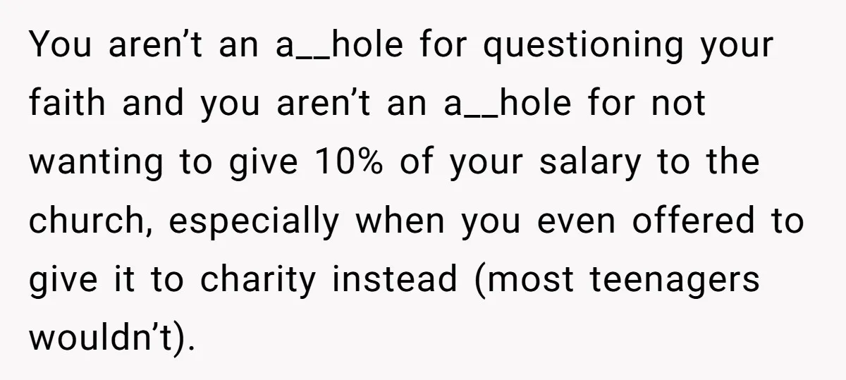 You aren’t an a__hole for questioning your faith and you aren’t an a__hole for not wanting to give 10% of your salary to the church, especially when you even offered...