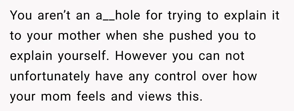 You aren’t an a__hole for trying to explain it to your mother when she pushed you to explain yourself. However you can not unfortunately have any control over how your...