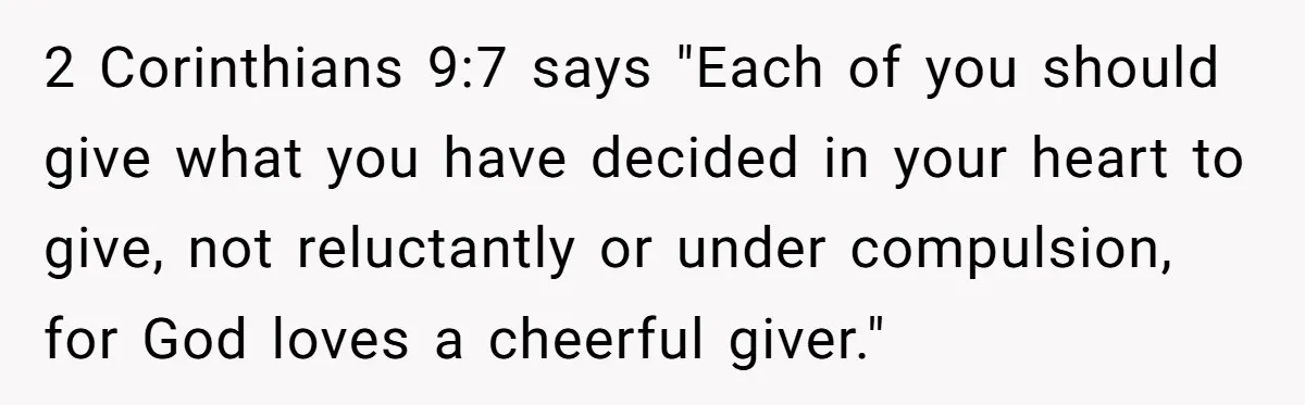2 Corinthians 9:7 says "Each of you should give what you have decided in your heart to give, not reluctantly or under compulsion, for God loves a cheerful giver."
