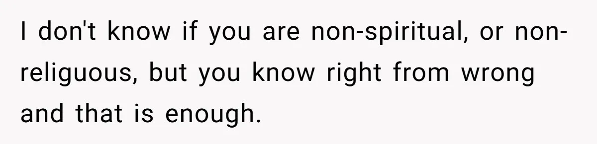I don't know if you are non-spiritual, or non-religuous, but you know right from wrong and that is enough.