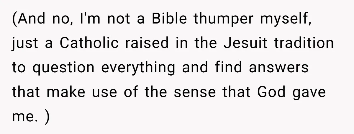 (And no, I'm not a Bible thumper myself, just a Catholic raised in the Jesuit tradition to question everything and find answers that make use of the sense that God...