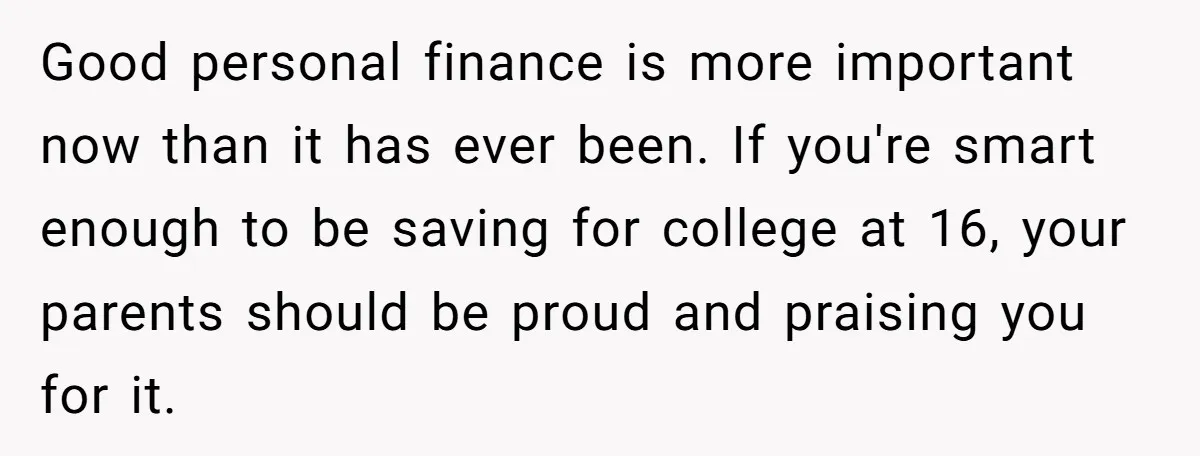 Good personal finance is more important now than it has ever been. If you're smart enough to be saving for college at 16, your parents should be proud and praising...