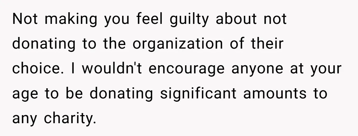 Not making you feel guilty about not donating to the organization of their choice. I wouldn't encourage anyone at your age to be donating significant amounts to any charity.