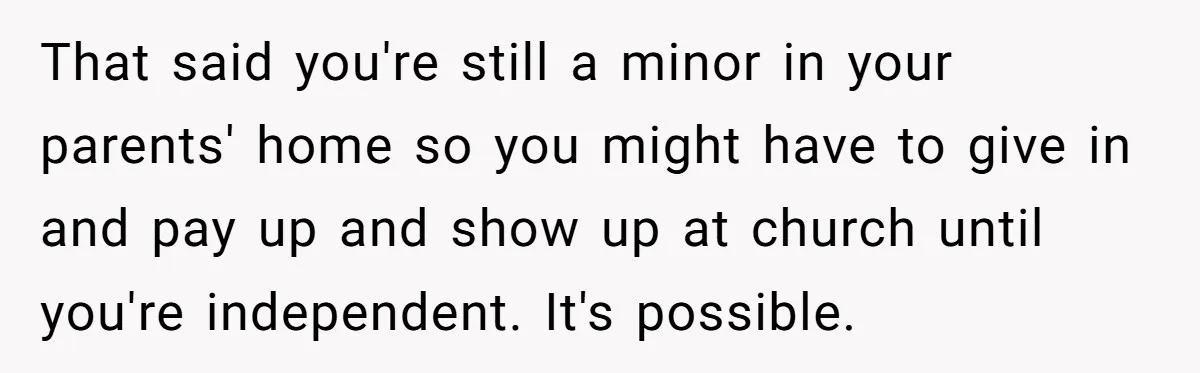 That said you're still a minor in your parents' home so you might have to give in and pay up and show up at church until you're independent. It's possible.
