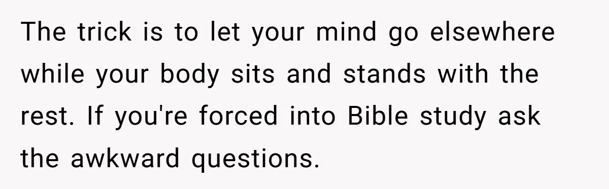 The trick is to let your mind go elsewhere while your body sits and stands with the rest. If you're forced into Bible study ask the awkward questions.