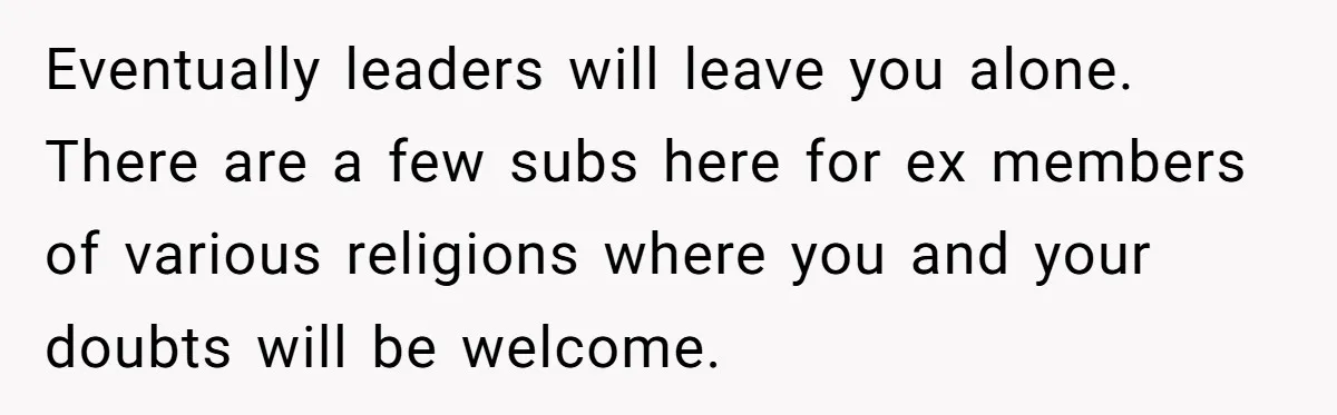 Eventually leaders will leave you alone. There are a few subs here for ex members of various religions where you and your doubts will be welcome.
