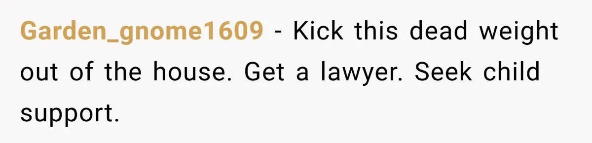 Garden_gnome1609 − Kick this dead weight out of the house. Get a lawyer. Seek child support.