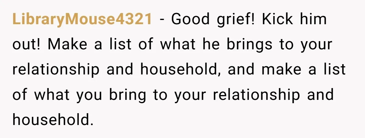 LibraryMouse4321 − Good grief! Kick him out! Make a list of what he brings to your relationship and household, and make a list of what you bring to your relationship...