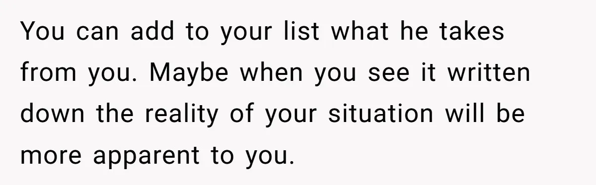 You can add to your list what he takes from you. Maybe when you see it written down the reality of your situation will be more apparent to you.