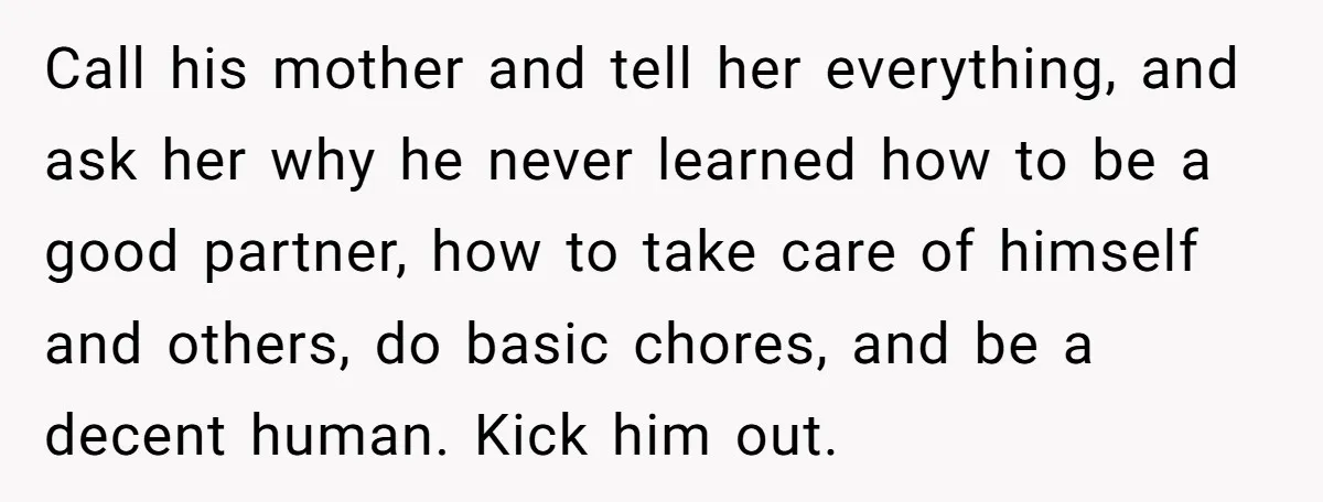 Call his mother and tell her everything, and ask her why he never learned how to be a good partner, how to take care of himself and others, do basic...