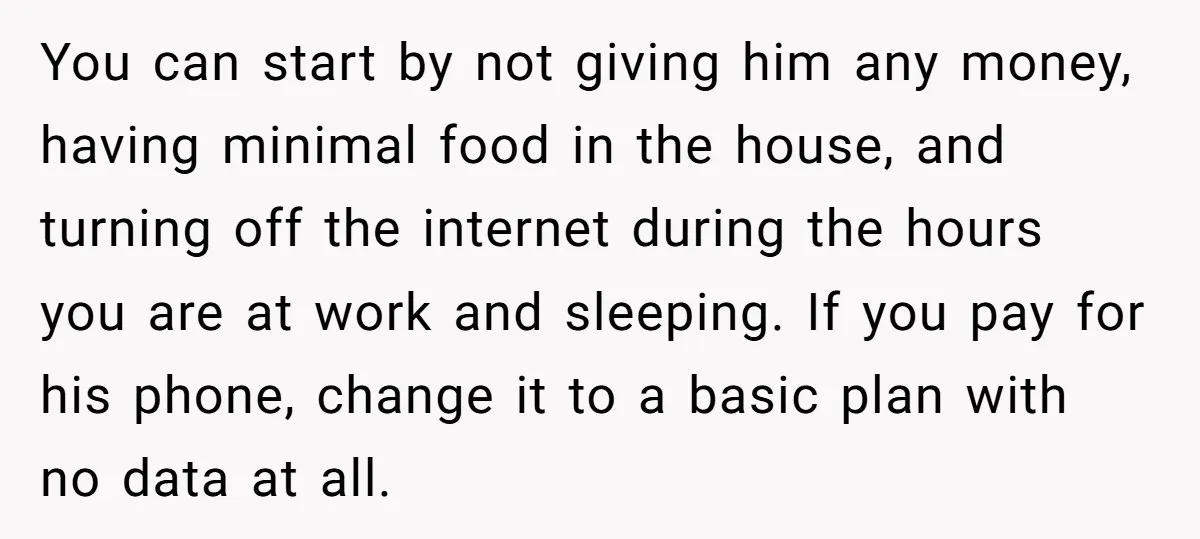 You can start by not giving him any money, having minimal food in the house, and turning off the internet during the hours you are at work and sleeping. If...