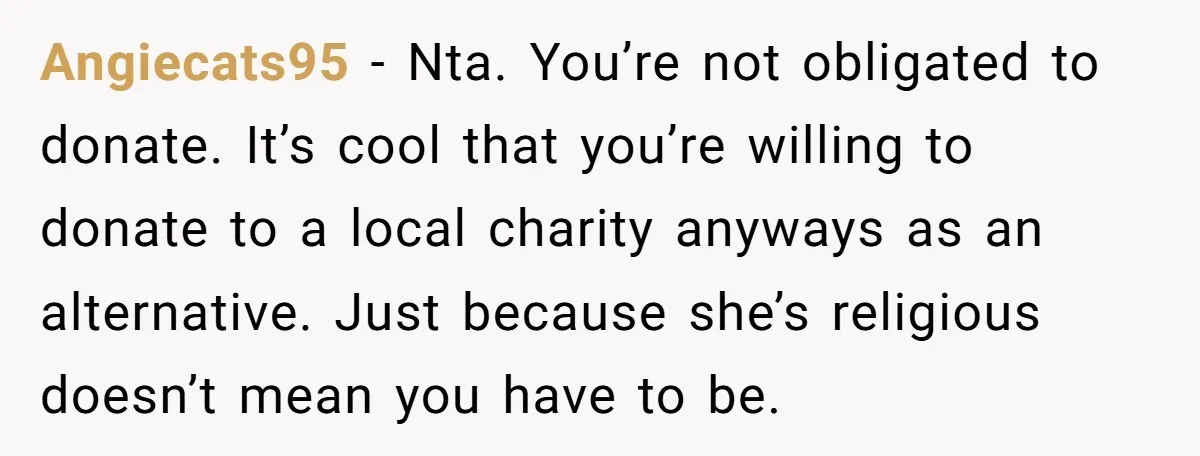Angiecats95 − Nta. You’re not obligated to donate. It’s cool that you’re willing to donate to a local charity anyways as an alternative. Just because she’s religious doesn’t mean you...