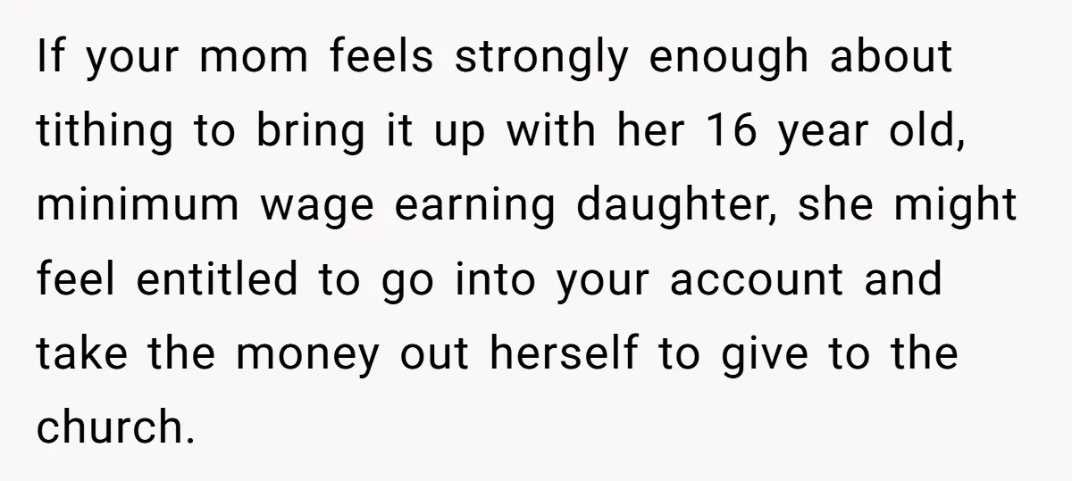 If your mom feels strongly enough about tithing to bring it up with her 16 year old, minimum wage earning daughter, she might feel entitled to go into your account...