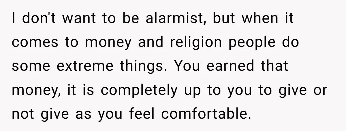 I don't want to be alarmist, but when it comes to money and religion people do some extreme things. You earned that money, it is completely up to you to...