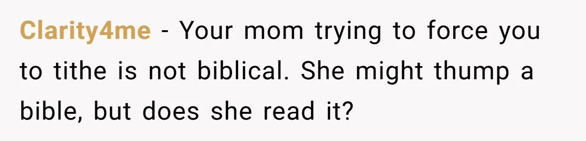 Clarity4me − Your mom trying to force you to tithe is not biblical. She might thump a bible, but does she read it?