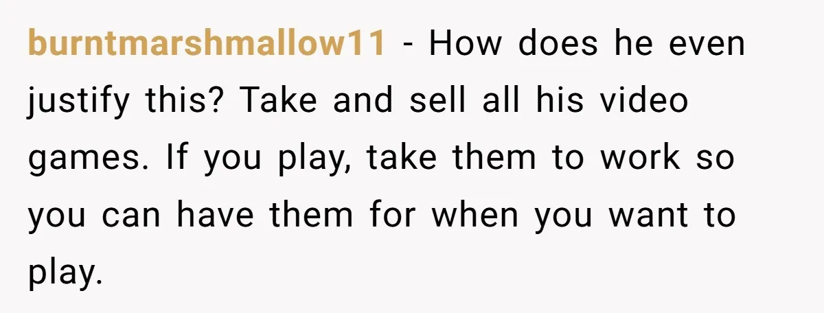 burntmarshmallow11 − How does he even justify this? Take and sell all his video games. If you play, take them to work so you can have them for when you...