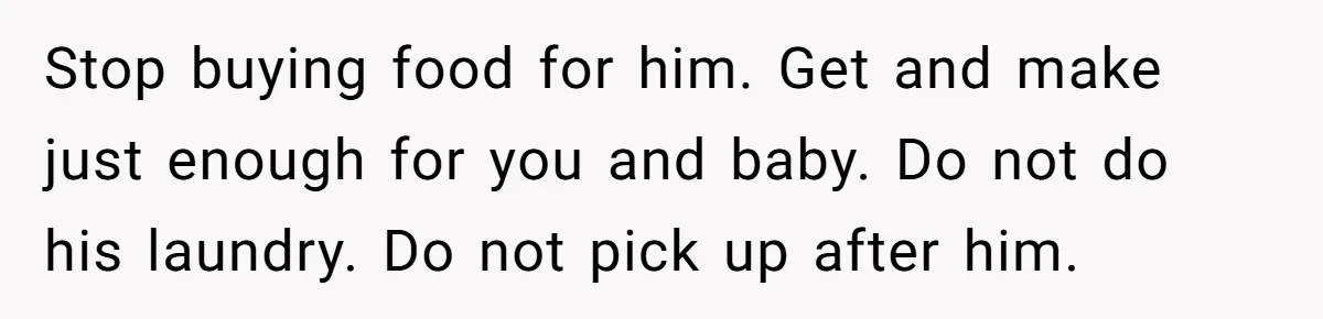 Stop buying food for him. Get and make just enough for you and baby. Do not do his laundry. Do not pick up after him.