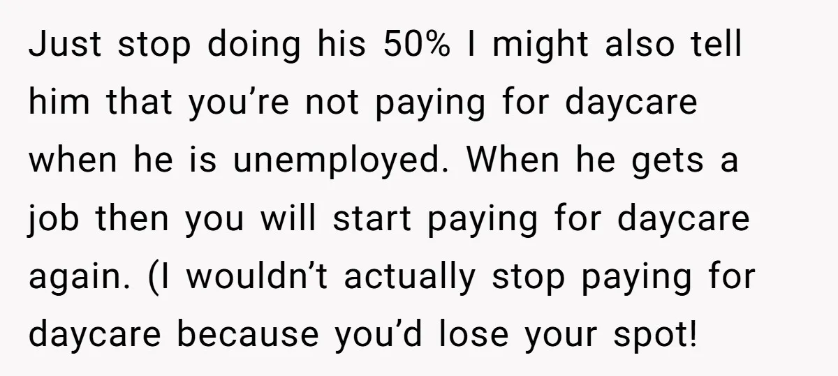 Just stop doing his 50% I might also tell him that you’re not paying for daycare when he is unemployed. When he gets a job then you will start paying...