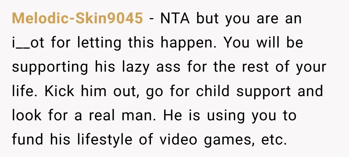 Melodic-Skin9045 − NTA but you are an i__ot for letting this happen. You will be supporting his lazy ass for the rest of your life. Kick him out, go for...