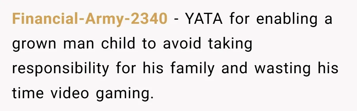Financial-Army-2340 − YATA for enabling a grown man child to avoid taking responsibility for his family and wasting his time video gaming.