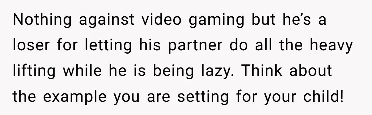 Nothing against video gaming but he’s a loser for letting his partner do all the heavy lifting while he is being lazy. Think about the example you are setting for...