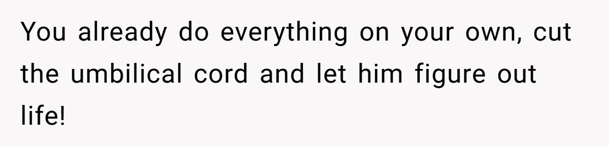 You already do everything on your own, cut the umbilical cord and let him figure out life!