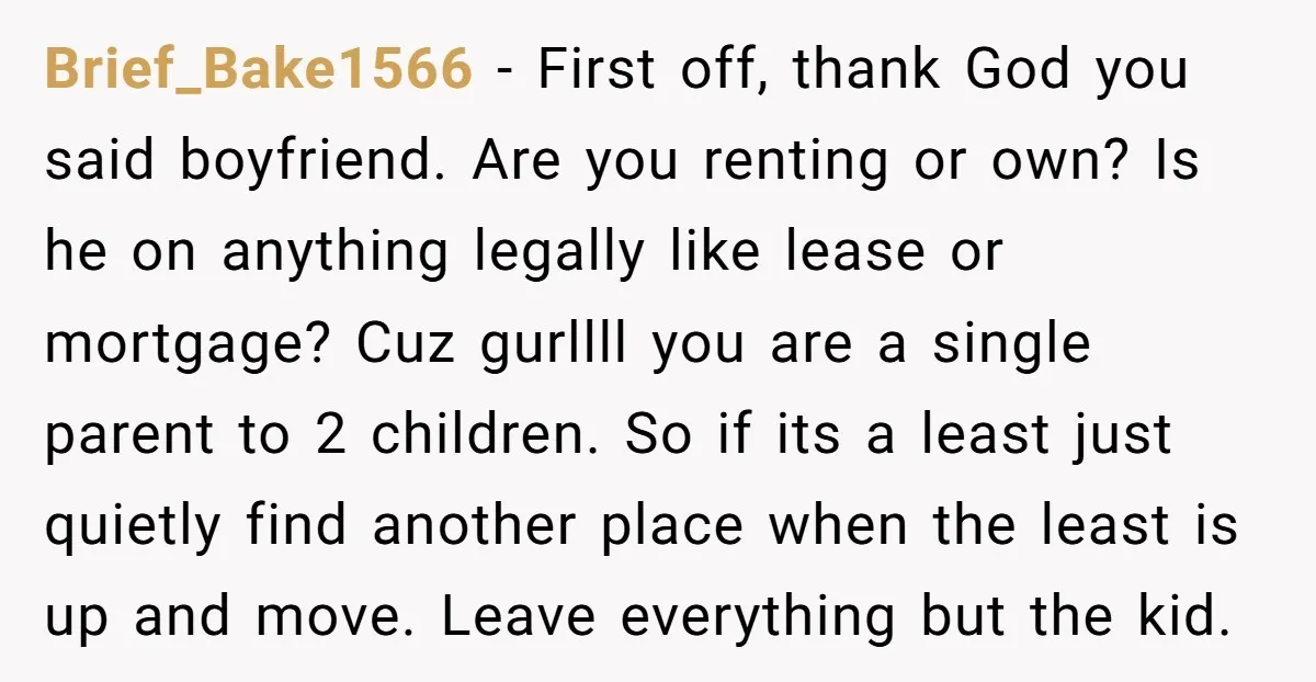 Brief_Bake1566 − First off, thank God you said boyfriend. Are you renting or own? Is he on anything legally like lease or mortgage? Cuz gurllll you are a single parent...