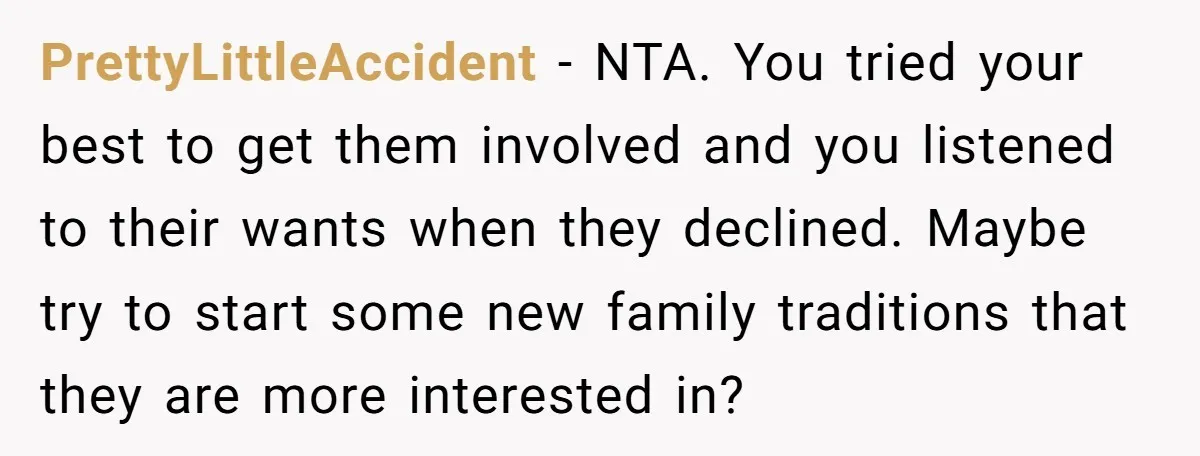 PrettyLittleAccident − NTA. You tried your best to get them involved and you listened to their wants when they declined. Maybe try to start some new family traditions that they...