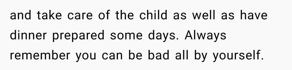 and take care of the child as well as have dinner prepared some days. Always remember you can be bad all by yourself.