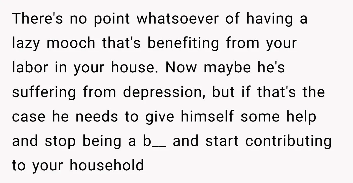 There's no point whatsoever of having a lazy mooch that's benefiting from your labor in your house. Now maybe he's suffering from depression, but if that's the case he needs...