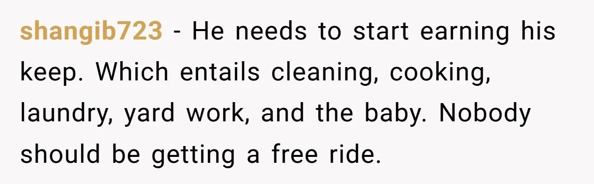 shangib723 − He needs to start earning his keep. Which entails cleaning, cooking, laundry, yard work, and the baby. Nobody should be getting a free ride.