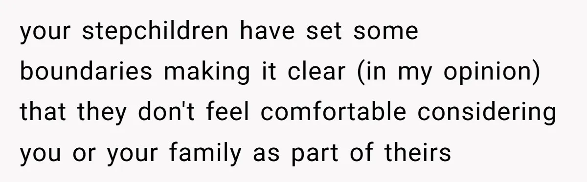 your stepchildren have set some boundaries making it clear (in my opinion) that they don't feel comfortable considering you or your family as part of theirs