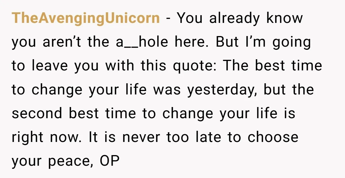 TheAvengingUnicorn − You already know you aren’t the a__hole here. But I’m going to leave you with this quote: The best time to change your life was yesterday, but the...